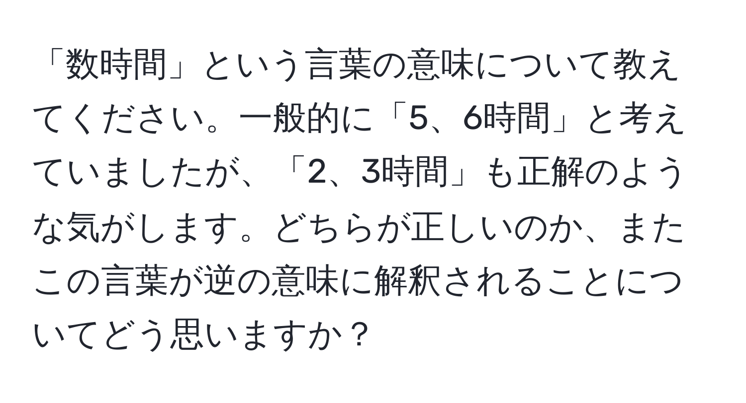 「数時間」という言葉の意味について教えてください。一般的に「5、6時間」と考えていましたが、「2、3時間」も正解のような気がします。どちらが正しいのか、またこの言葉が逆の意味に解釈されることについてどう思いますか？