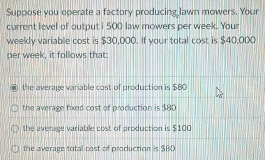 Suppose you operate a factory producing lawn mowers. Your
current level of output i 500 law mowers per week. Your
weekly variable cost is $30,000. If your total cost is $40,000
per week, it follows that:
the average variable cost of production is $80
the average fixed cost of production is $80
the average variable cost of production is $100
the average total cost of production is $80