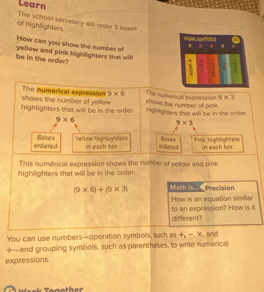 Learn 
The school secretary will order 9 boxes 
of highlighters. 
HIGHLIGHTERS 
How can you show the number of 

yellow and pink highlighters that will 
be in the order? 
2 
The numerical expression 9* 6 The numerical expression 9* 3
shows the number of yellow shows the number of pink 
highlighters that will be in the order. highlighters that will be in the order.
9* 6
9* 3
Boxes Yellow highlighters Boxes Pink highlighters 
ordered in each box ordered in each box 
This numèrical expression shows the number of yellow and pink 
highlighters that will be in the order.
(9* 6)+(9* 3) Math is... Precision 
How is an equation similar 
to an expression? How is it 
different? 
You can use numbers—operation symbols, such as +, -, x, and 
÷—and grouping symbols, such as parentheses, to write numerical 
expressions.