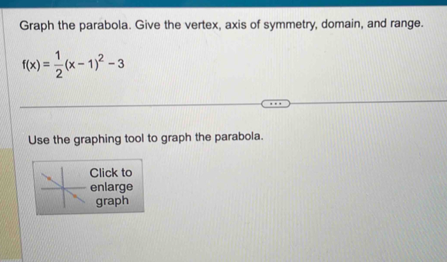 Graph the parabola. Give the vertex, axis of symmetry, domain, and range.
f(x)= 1/2 (x-1)^2-3
Use the graphing tool to graph the parabola. 
Click to 
enlarge 
graph