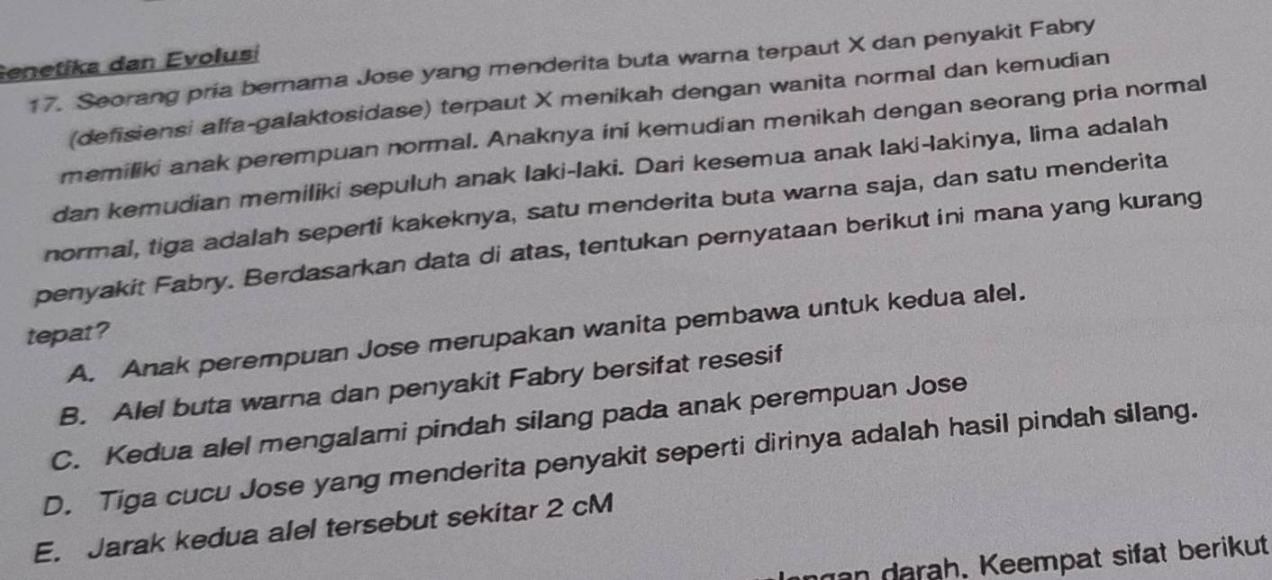 enetika dan Evolusí
17. Seorang pría bernama Jose yang menderita buta warna terpaut X dan penyakit Fabry
(defisiensi alfa-galaktosidase) terpaut X menikah dengan wanita normal dan kemudian
memiliki anak perempuan normal. Anaknya ini kemudian menikah dengan seorang pria normal
dan kemudian memiliki sepuluh anak laki-laki. Dari kesemua anak Iaki-lakinya, lima adalah
normal, tiga adalah seperti kakeknya, satu menderita buta warna saja, dan satu menderita
penyakit Fabry. Berdasarkan data di atas, tentukan pernyataan berikut ini mana yang kurang
tepat? A. Anak perempuan Jose merupakan wanita pembawa untuk kedua alel.
B. Alel buta warna dan penyakit Fabry bersifat resesif
C. Kedua alel mengalami pindah silang pada anak perempuan Jose
D. Tiga cucu Jose yang menderita penyakit seperti dirinya adalah hasil pindah silang.
E. Jarak kedua alel tersebut sekitar 2 cM
nan darah. Keempat sifat berikut