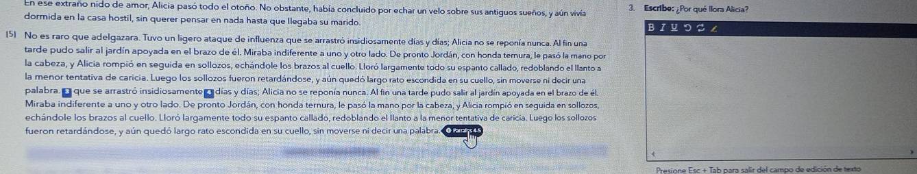 En ese extraño nido de amor, Alicia pasó todo el otoño. No obstante, había concluido por echar un velo sobre sus antiguos sueños, y aún vivía 3. Escribe: ¿Por qué Ilora Alicia?
dormida en la casa hostil, sin querer pensar en nada hasta que Ilegaba su marido BI Uつこ ∠
(5) No es raro que adelgazara. Tuvo un ligero ataque de influenza que se arrastró insidiosamente días y días; Alicia no se reponía nunca. Al fin una
tarde pudo salir al jardín apoyada en el brazo de él. Miraba indiferente a uno y otro lado. De pronto Jordán, con honda temura, le pasó la mano por
la cabeza, y Alicia rompió en seguida en sollozos, echándole los brazos al cuello. Lloró largamente todo su espanto callado, redoblando el llanto a
la menor tentativa de caricia. Luego los sollozos fueron retardándose, y aún quedó largo rato escondida en su cuello, sin moverse ni decir una
palabra. Ea que se arrastró insidiosamente e días y días; Alicia no se reponía nunca. Al fin una tarde pudo salir al jardín apoyada en el brazo de éla
Miraba indiferente a uno y otro lado. De pronto Jordán, con honda ternura, le pasó la mano por la cabeza, y Alicia rompió en seguida en sollozos,
echándole los brazos al cuello. Lloró largamente todo su espanto callado, redoblando el llanto a la menor tentativa de caricía. Luego los sollozos
fueron retardándose, y aún quedó largo rato escondida en su cuello, sin moverse ni decir una palabra.
A
Presione Esc + Tab para salir del campo de edición de texto