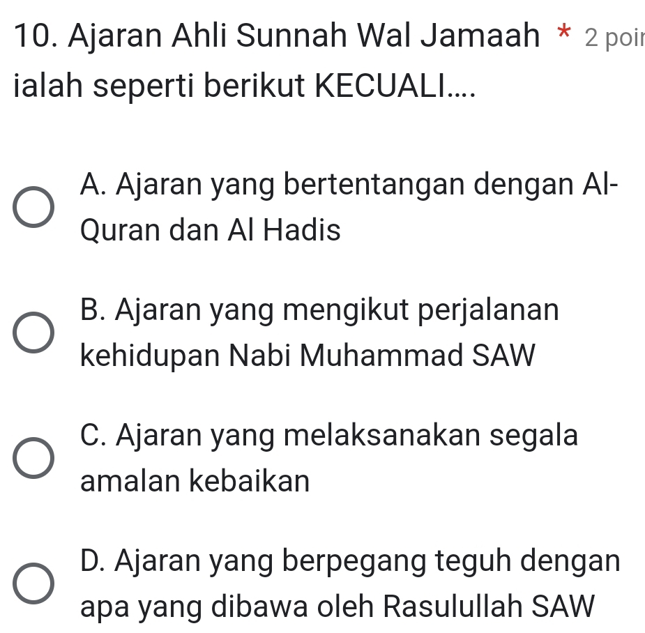 Ajaran Ahli Sunnah Wal Jamaah * 2 poir
ialah seperti berikut KECUALI....
A. Ajaran yang bertentangan dengan Al-
Quran dan Al Hadis
B. Ajaran yang mengikut perjalanan
kehidupan Nabi Muhammad SAW
C. Ajaran yang melaksanakan segala
amalan kebaikan
D. Ajaran yang berpegang teguh dengan
apa yang dibawa oleh Rasulullah SAW