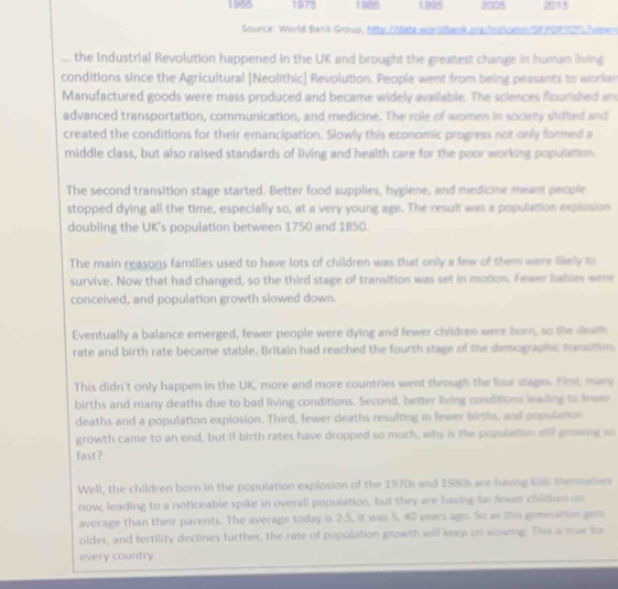 1965 1975 1985 199S 2005 2015 
Source: World Benk Group, ttts //Bste wardhenk arg fndcaton S8 PG 7, Nonen 
.. the Industrial Revolution happened in the UK and brought the greatest change in hatan iding 
conditions since the Agricultural [Neolithic] Revolution. People went from being peasants to worken 
Manufactured goods were mass produced and became widely available. The solences flourished am 
advanced transportation, communication, and medicine. The role of women in society siimted and 
created the conditions for their emancipation. Slowly this economic progress not only formed a 
middle class, but also raised standards of living and health care for the poor working pogulation 
The second transition stage started. Better food supplies, hygiene, and medicine meant pecplle 
stopped dying all the time, especially so, at a very young age. The result was a population explssion 
doubling the UK's population between 1750 and 1850. 
The main reasons families used to have lots of children was that only a few of them were illially to 
survive. Now that had changed, so the third stage of transition was set in motion. Fewer bablies were 
conceived, and population growth slowed down. 
Eventually a balance emerged, fewer people were dying and fewer children were bown, so the death 
rate and birth rate became stable. Britain had reached the fourth stage of the demoguohic munaition 
This didn't only happen in the UK, more and more countries went through the four stages. Fest, man 
births and many deaths due to bad living conditions. Second, better living conditions lealing to fewe 
deaths and a population explosion. Third, fewer deaths resulting in fewer births, and populamos 
growth came to an end, but if birth rates have dropped so much, why is the population sill gewing so 
fast? 
Well, the children born in the population explosion of the 1970s and 1980s are having kads memmelives 
now, leading to a noticeable spike in overall population, but they are having far fexes childies on 
average than their parents. The average today is 2.5, it was 5, 40 years ago. So as the gmeatcn gem 
older, and fertility declines further, the rate of population growth will keep on slowing. The as mar for 
every country.