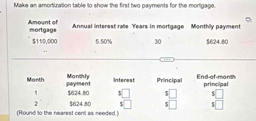 Make an amortization table to show the first two payments for the mortgage. 
Amount of Annual interest rate Years in mortgage Monthly payment 
mortgage
$110,000 5.50% 30 $624.80
Month Monthly End-of-month 
payment Interest Principal principal 
1 $624.80 S $ □ $□
2 $624.80 $ □ $ $ □
(Round to the nearest cent as needed.)