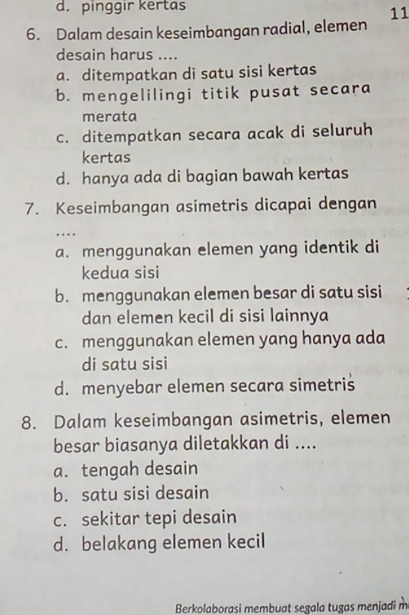 d. pinggir kertas
11
6. Dalam desain keseimbangan radial, elemen
desain harus ....
a. ditempatkan di satu sisi kertas
b. mengelilingi titik pusat secara
merata
c. ditempatkan secara acak di seluruh
kertas
d. hanya ada di bagian bawah kertas
7. Keseimbangan asimetris dicapai dengan
……
a. menggunakan elemen yang identik di
kedua sisi
b. menggunakan elemen besar di satu sisi
dan elemen kecil di sisi lainnya
c. menggunakan elemen yang hanya ada
di satu sisi
d. menyebar elemen secara simetris
8. Dalam keseimbangan asimetris, elemen
besar biasanya diletakkan di ....
a. tengah desain
b. satu sisi desain
c. sekitar tepi desain
d. belakang elemen kecil
Berkolaborasi membuat segala tugas menjadi m