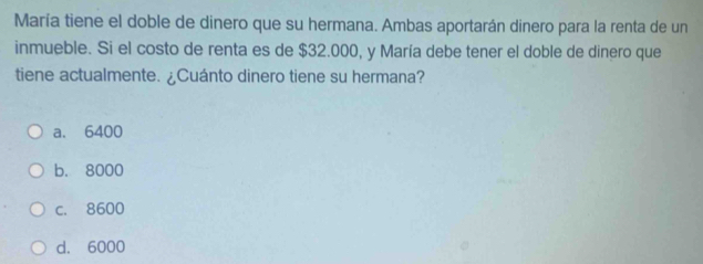 María tiene el doble de dinero que su hermana. Ambas aportarán dinero para la renta de un
inmueble. Si el costo de renta es de $32.000, y María debe tener el doble de dinero que
tiene actualmente. ¿Cuánto dinero tiene su hermana?
a. 6400
b. 8000
c. 8600
d. 6000