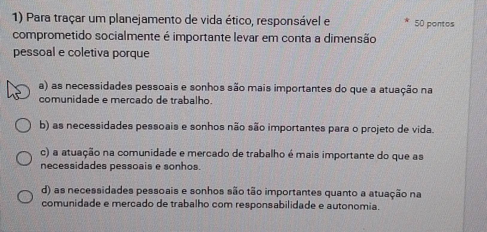 Para traçar um planejamento de vida ético, responsável e
50 pontos
comprometido socialmente é importante levar em conta a dimensão
pessoal e coletiva porque
a) as necessidades pessoais e sonhos são mais importantes do que a atuação na
comunidade e mercado de trabalho.
b) as necessidades pessoais e sonhos não são importantes para o projeto de vida.
c) a atuação na comunidade e mercado de trabalho é mais importante do que as
necessidades pessoais e sonhos.
d) as necessidades pessoais e sonhos são tão importantes quanto a atuação na
comunidade e mercado de trabalho com responsabilidade e autonomia.