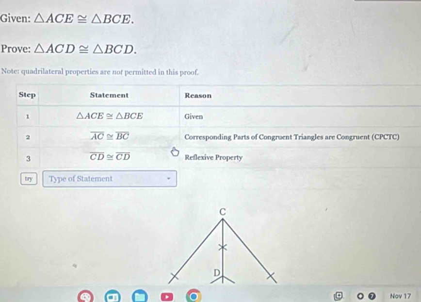 Given: △ ACE≌ △ BCE. 
Prove: △ ACD≌ △ BCD. 
Note: quadrilateral properties are not permitted in this proof. 
Step Statement Reason 
1 △ ACE≌ △ BCE Given
overline AC≌ overline BC
2 Corresponding Parts of Congruent Triangles are Congruent (CPCTC)
overline CD≌ overline CD
3 Reflexive Property 
try Type of Statement
C
D
Nov 17