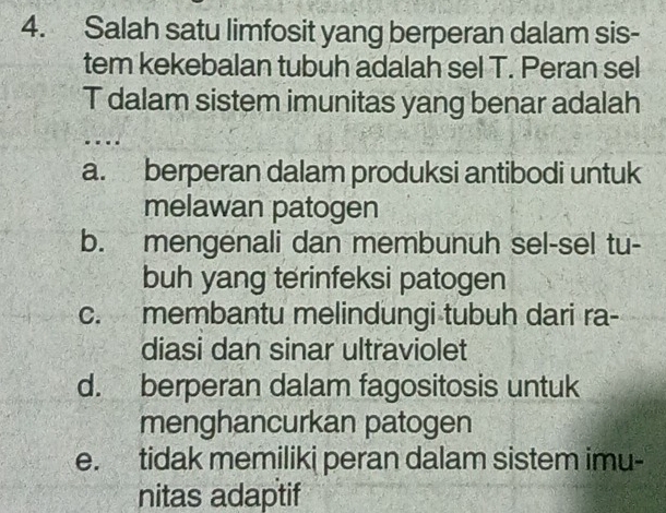 Salah satu limfosit yang berperan dalam sis-
tem kekebalan tubuh adalah sel T. Peran sel
T dalam sistem imunitas yang benar adalah
a. berperan dalam produksi antibodi untuk
melawan patogen
b. mengenali dan membunuh sel-sel tu-
buh yang terinfeksi patogen
c. membantu melindungi tubuh dari ra-
diasi dan sinar ultraviolet
d. berperan dalam fagositosis untuk
menghancurkan patogen
e. tidak memiliki peran dalam sistem imu-
nitas adaptif