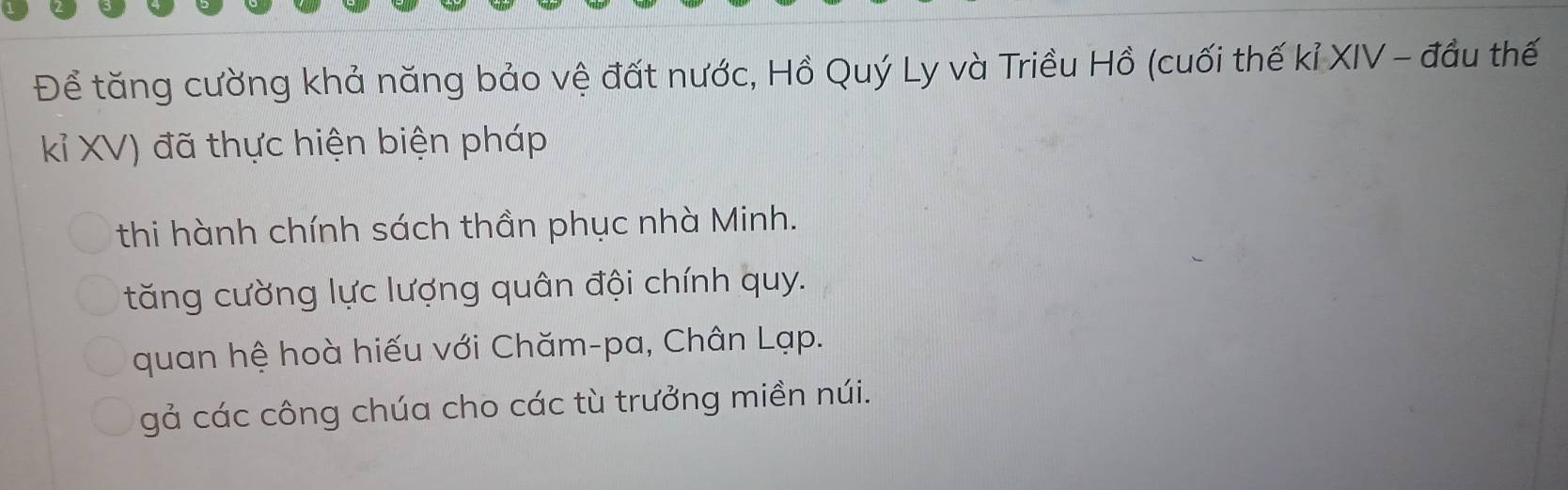 Để tăng cường khả năng bảo vệ đất nước, Hồ Quý Ly và Triều Hồ (cuối thế kỉ XIV - đầu thế
kỉ XV) đã thực hiện biện pháp
thi hành chính sách thần phục nhà Minh.
tăng cường lực lượng quân đội chính quy.
quan hệ hoà hiếu với Chăm-pa, Chân Lạp.
gả các công chúa cho các tù trưởng miền núi.