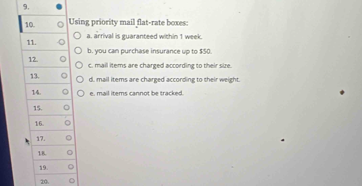 Using priority mail flat-rate boxes: 
a. arrival is guaranteed within 1 week. 
11. 
b. you can purchase insurance up to $50. 
12. 
c. mail items are charged according to their size. 
13. 
d. mail items are charged according to their weight. 
14. e. mail items cannot be tracked. 
15. 
16. 
17. 
18. 
19. 
20.