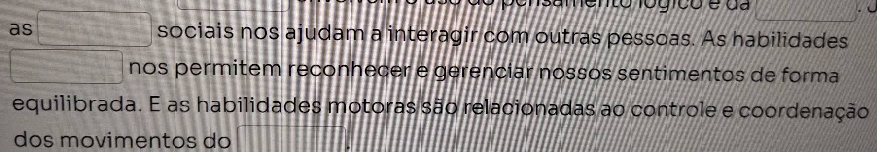 nsamento lógico e da 
as sociais nos ajudam a interagir com outras pessoas. As habilidades 
nos permitem reconhecer e gerenciar nossos sentimentos de forma 
equilibrada. E as habilidades motoras são relacionadas ao controle e coordenação 
dos movimentos do