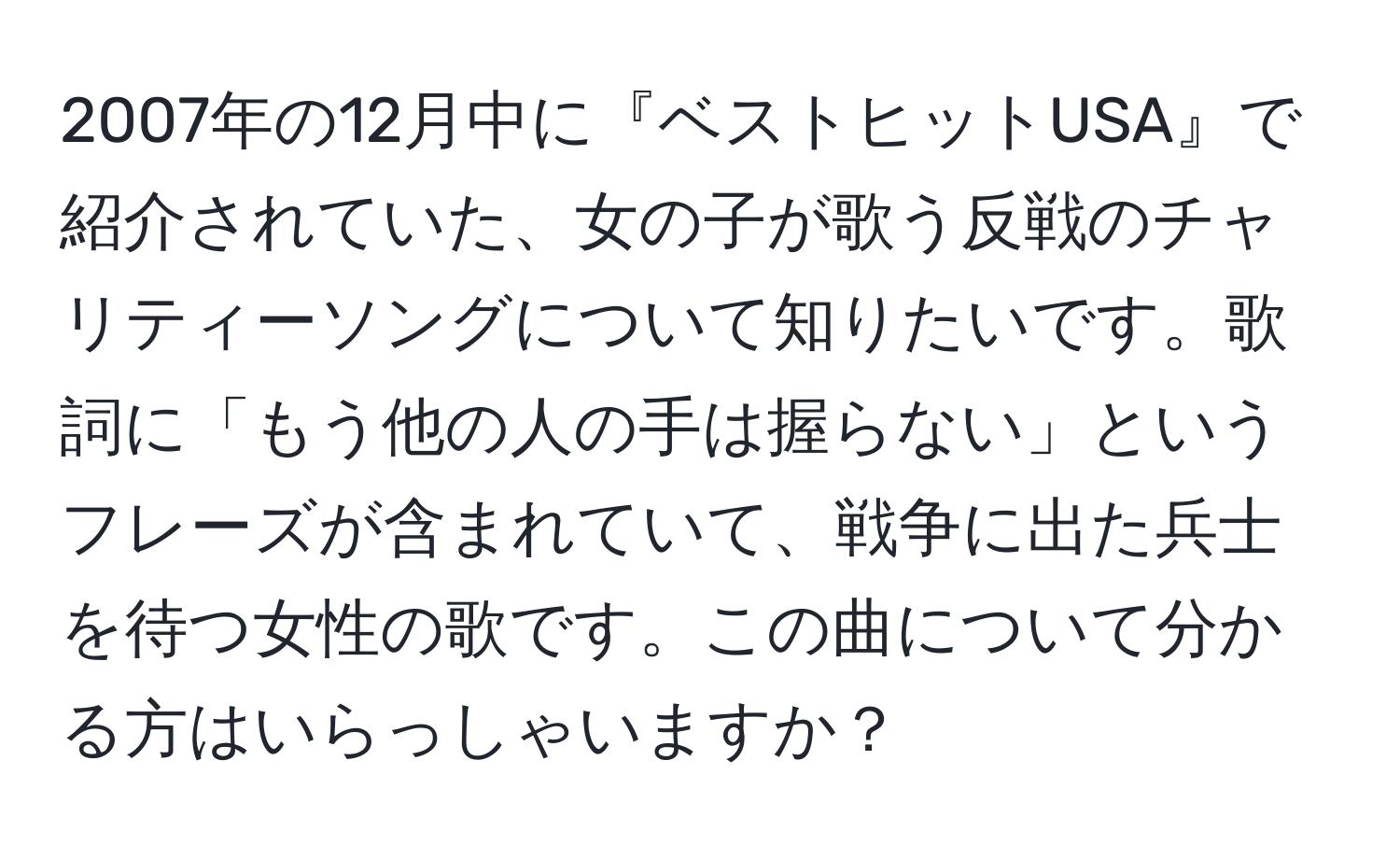 2007年の12月中に『ベストヒットUSA』で紹介されていた、女の子が歌う反戦のチャリティーソングについて知りたいです。歌詞に「もう他の人の手は握らない」というフレーズが含まれていて、戦争に出た兵士を待つ女性の歌です。この曲について分かる方はいらっしゃいますか？