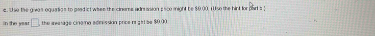 Use the given equation to predict when the cinema admission price might be $9.00. (Use the hint for part b.) 
In the year □ , the average cinema admission price might be $9.00.