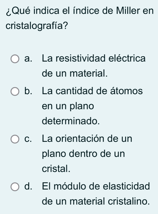 ¿Qué indica el índice de Miller en
cristalografía?
a. La resistividad eléctrica
de un material.
b. La cantidad de átomos
en un plano
determinado.
c. La orientación de un
plano dentro de un
cristal.
d. El módulo de elasticidad
de un material cristalino.