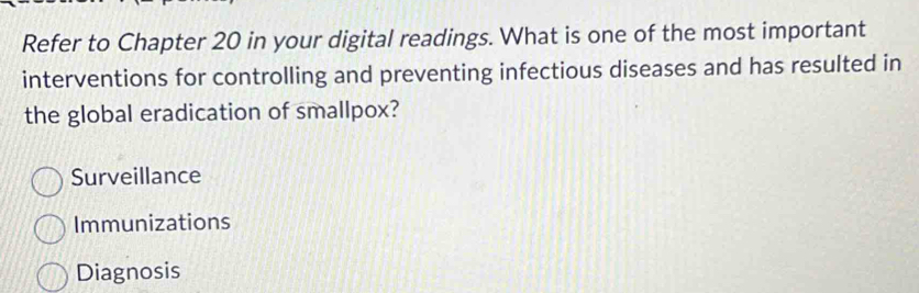 Refer to Chapter 20 in your digital readings. What is one of the most important
interventions for controlling and preventing infectious diseases and has resulted in
the global eradication of smallpox?
Surveillance
Immunizations
Diagnosis