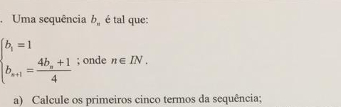 .Uma sequência b_n é tal que:
beginarrayl b_1=1 b_n+1=frac 4b_n+14endarray.; onde n∈ IN. 
a) Calcule os primeiros cinco termos da sequência;