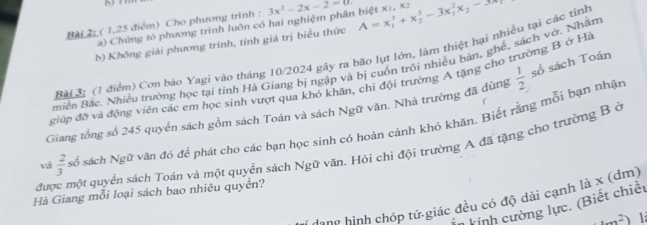 bn 
Bài 2: ( 1,25 điểm) Cho phương trình : 3x^2-2x-2=0
a) Chứng tỏ phương trình luôn có hai nghiệm phân biệt x1, x2
b) Không giải phương trình, tính giá trị biểu thức A=x_1^(3+x_2^3-3x_1^2x_2)-3x
Bài 3: (1 điểm) Cơn bảo Yagi vào tháng 10/2024 gây ra bão lụt lớn, làm thiệt hại nhiều tại các tinh
 1/2  số sách Toán 
miền Bắc. Nhiều trường học tại tỉnh Hà Giang bị ngập và bị cuốn trôi nhiều bàn, ghế, sách vở. Nhằm 
giúp đỡ và động viên các em học sinh vượt qua khó khăn, chi đội trường A tặng cho trường B ở Hà 
Giang tổng số 245 quyển sách gồm sách Toán và sách Ngữ văn. Nhà trường đã dùng 
và  2/3  số sách Ngữ văn đó để phát cho các bạn học sinh có hoàn cảnh khó khăn. Biết rằng mỗi bạn nhận 
được một quyển sách Toán và một quyền sách Ngữ văn. Hỏi chi đội trường A đã tặng cho trường B ở 
Hà Giang mỗi loại sách bao nhiêu quyển? 
lang hình chóp tứ giác đều có độ dài cạnh là x (dm) 
v n vính cường lực. (Biết chiết
1m^2 1