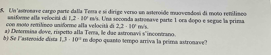 Un’astronave cargo parte dalla Terra e si dirige verso un asteroide muovendosi di moto rettilineo 
uniforme alla velocità di 1,2· 10^5m/s. Una seconda astronave parte 1 ora dopo e segue la prima 
con moto rettilineo uniforme alla velocità di 2,2· 10^5m/s. 
a) Determina dove, rispetto alla Terra, le due astronavi s’incontrano. 
b) Se l’asteroide dista 1,3· 10^(12)m dopo quanto tempo arriva la prima astronave?