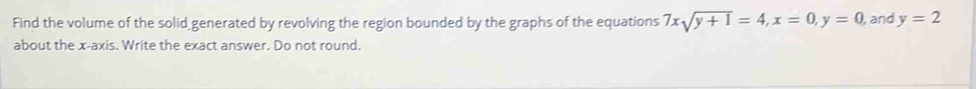 Find the volume of the solid generated by revolving the region bounded by the graphs of the equations 7xsqrt(y+1)=4, x=0, y=0 , and y=2
about the x-axis. Write the exact answer. Do not round.