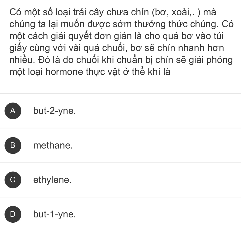 Có một số loại trái cây chưa chín (bơ, xoài,. ) mà
chúng ta lại muốn được sớm thưởng thức chúng. Có
một cách giải quyết đơn giản là cho quả bơ vào túi
giấy cùng với vài quả chuối, bơ sẽ chín nhanh hơn
nhiều. Đó là do chuối khi chuẩn bị chín sẽ giải phóng
một loại hormone thực vật ở thể khí là
A ) but -2 -yne.
B methane.
ethylene.
D ) but -1 -yne.