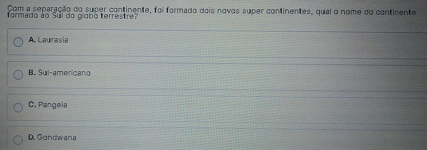 Com a separação do super continente, foi formado dois novos super continentes, qual o nome do continente
formado ào Sul do globó terrestre?
A. Laurasia
B. Šul-americano
C. Pangeia
D. Gondwana