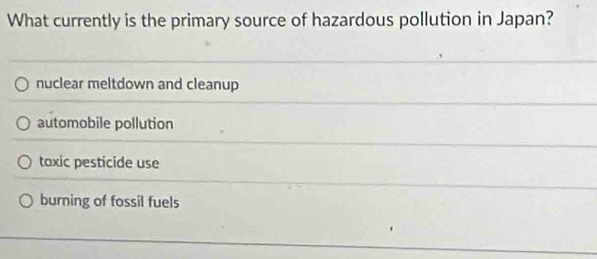 What currently is the primary source of hazardous pollution in Japan?
nuclear meltdown and cleanup
automobile pollution
toxic pesticide use
burning of fossil fuels