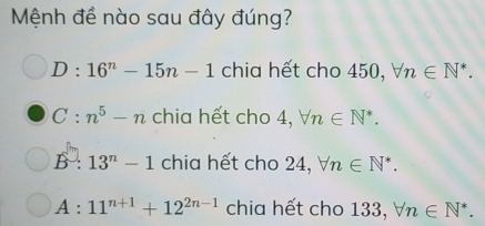 Mệnh đề nào sau đây đúng?
D:16^n-15n-1 chia hết cho 450, forall n∈ N^*.
C:n^5-n chia hết cho 4, forall n∈ N^*.
B:13^n-1 chia hết cho 24, forall n∈ N^*.
A:11^(n+1)+12^(2n-1) chia hết cho 133, forall n∈ N^*.