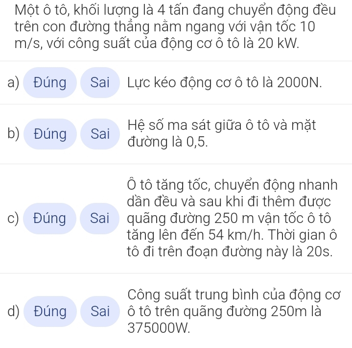 Một ô tô, khối lượng là 4 tấn đang chuyển động đều 
trên con đường thẳng nằm ngang với vận tốc 10
m/s, với công suất của động cơ ô tô là 20 kW. 
a) Đúng Sai Lực kéo động cơ ô tô là 2000N. 
Hệ số ma sát giữa ô tô và mặt 
b) Đúng Sai đường là 0,5. 
Ô tô tăng tốc, chuyển động nhanh 
dần đều và sau khi đi thêm được 
c) Đúng Sai quãng đường 250 m vận tốc ô tô 
tăng lên đến 54 km/h. Thời gian ô 
tô đi trên đoạn đường này là 20s. 
Công suất trung bình của động cơ 
d) Đúng Sai ô tô trên quãng đường 250m là
375000W.