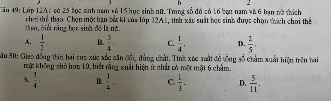 3
6
2
Câu 49: Lớp 12A1 có 25 học sinh nam và 15 học sinh nữ. Trong số đó có 16 bạn nam và 6 bạn nữ thích
chơi thể thao. Chọn một bạn bất kì của lớp 12A1, tính xác suất học sinh được chọn thích chơi thể
thao, biết rằng học sinh đó là nữ.
A.  1/2 .  3/4 .  1/4 .  2/5 . 
B.
C.
D.
Sâu 50: Gieo đồng thời hai con xúc xắc cân đối, đồng chất. Tính xác suất đề tổng số chấm xuất hiện trên hai
mặt không nhỏ hơn 10, biết rằng xuất hiện ít nhất có một mặt 6 chấm.
A.  3/4 .  1/4 .  1/3 . 
B.
C.
D.  5/11 .