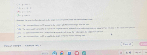 y=6x-3
y=-3x-6
y=-6x+3
y=3x-6
How does the recursive formul a rfate to the slope-intercept forn? Choose the conect answer below
A. The common diference of 3 is equal to the y-intercept of the line in slage-intercept form
B. The common difference of 3 is equal to the slope of the line, and the first term of the sequence is equal to the y intercept in the slope-ntercept form
C. The common difference of 3 is equal to the slope of the line and the y intercept in the slope intercept form.
D. The common difference of 3 is equal to the slope of the line in slope-intercept form
View an example Get more help - Clear all Checi
Sep 30 5