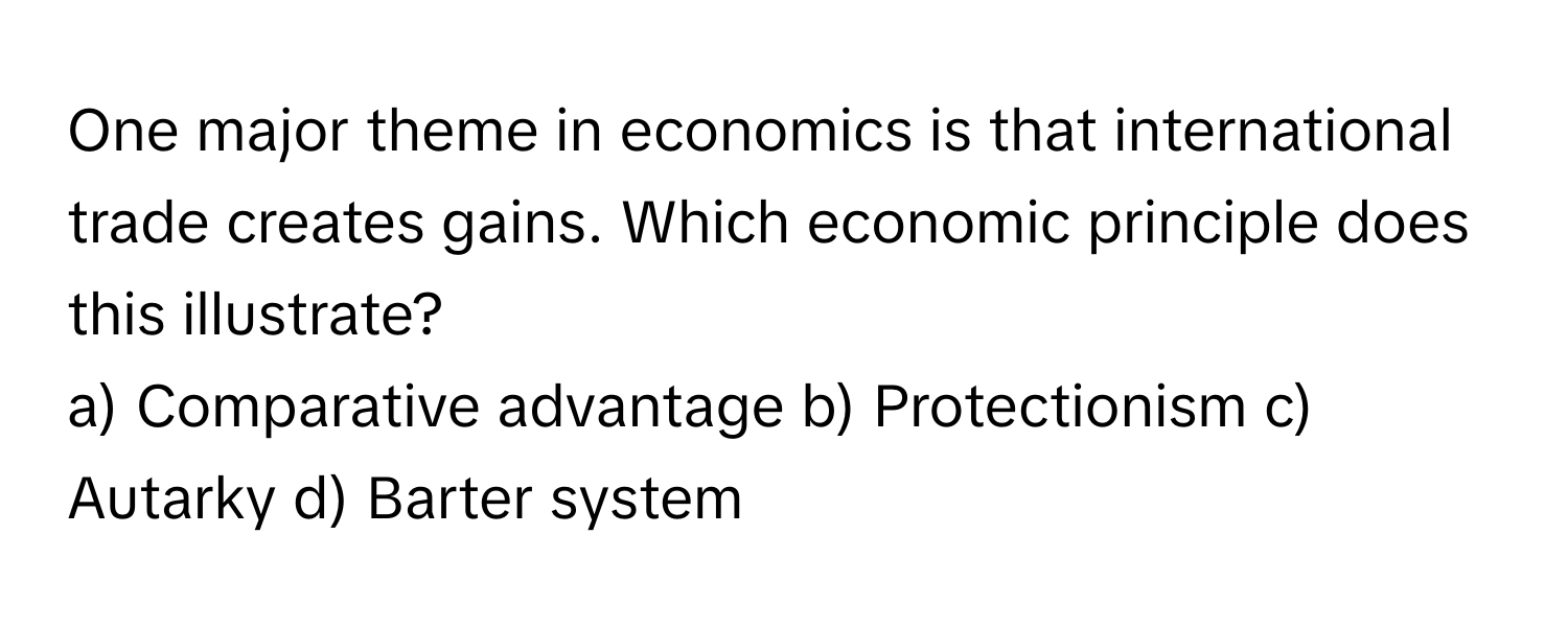 One major theme in economics is that international trade creates gains. Which economic principle does this illustrate?

a) Comparative advantage b) Protectionism c) Autarky d) Barter system