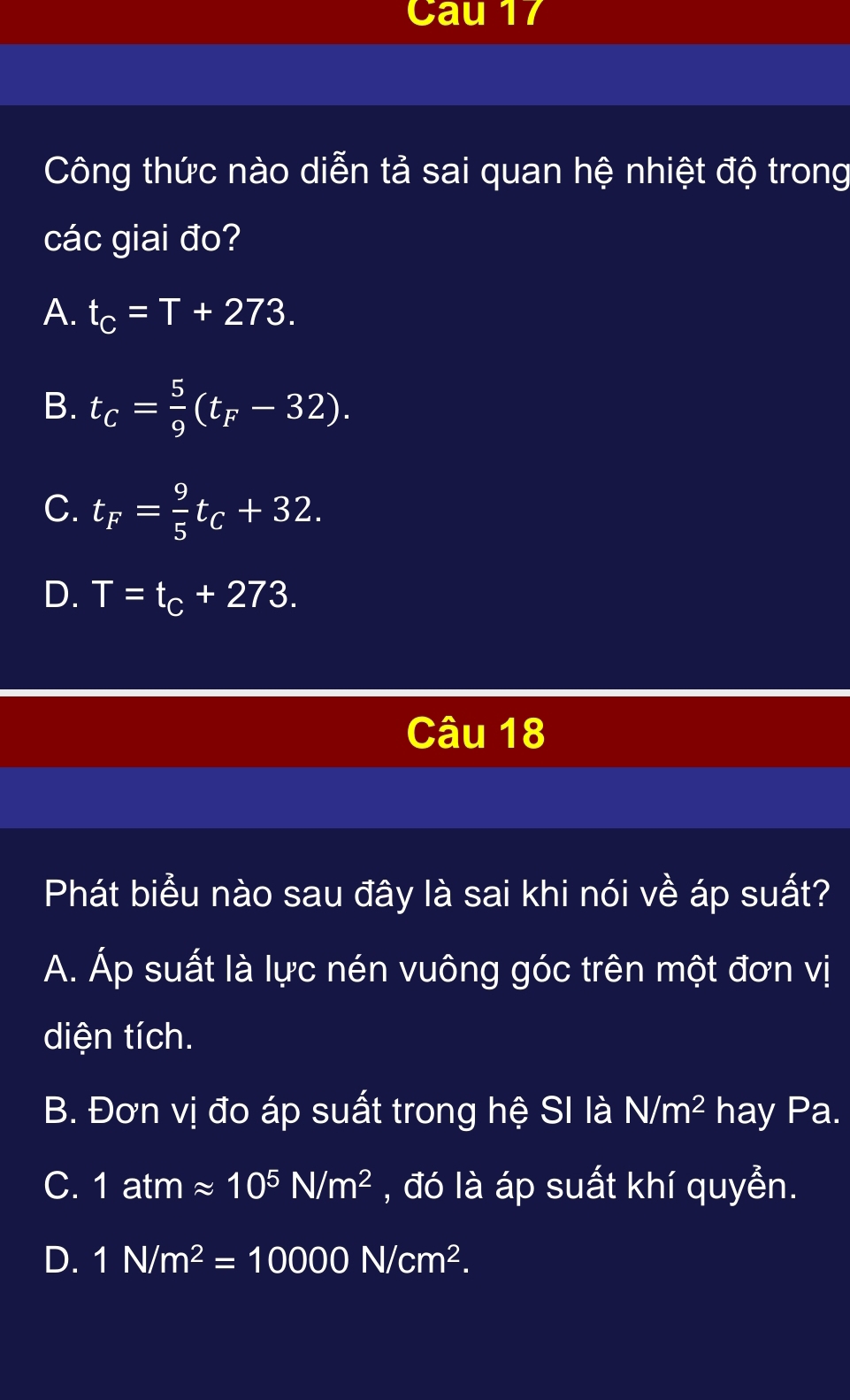 Cau 17
Công thức nào diễn tả sai quan hệ nhiệt độ trong
các giai đo?
A. t_C=T+273.
B. t_C= 5/9 (t_F-32).
C. t_F= 9/5 t_C+32.
D. T=t_C+273. 
Câu 18
Phát biểu nào sau đây là sai khi nói về áp suất?
A. Áp suất là lực nén vuông góc trên một đơn vị
diện tích.
B. Đơn vị đo áp suất trong hệ SI là N/m^2 hay Pa.
C. 1atmapprox 10^5N/m^2 , đó là áp suất khí quyển.
D. 1N/m^2=10000N/cm^2.