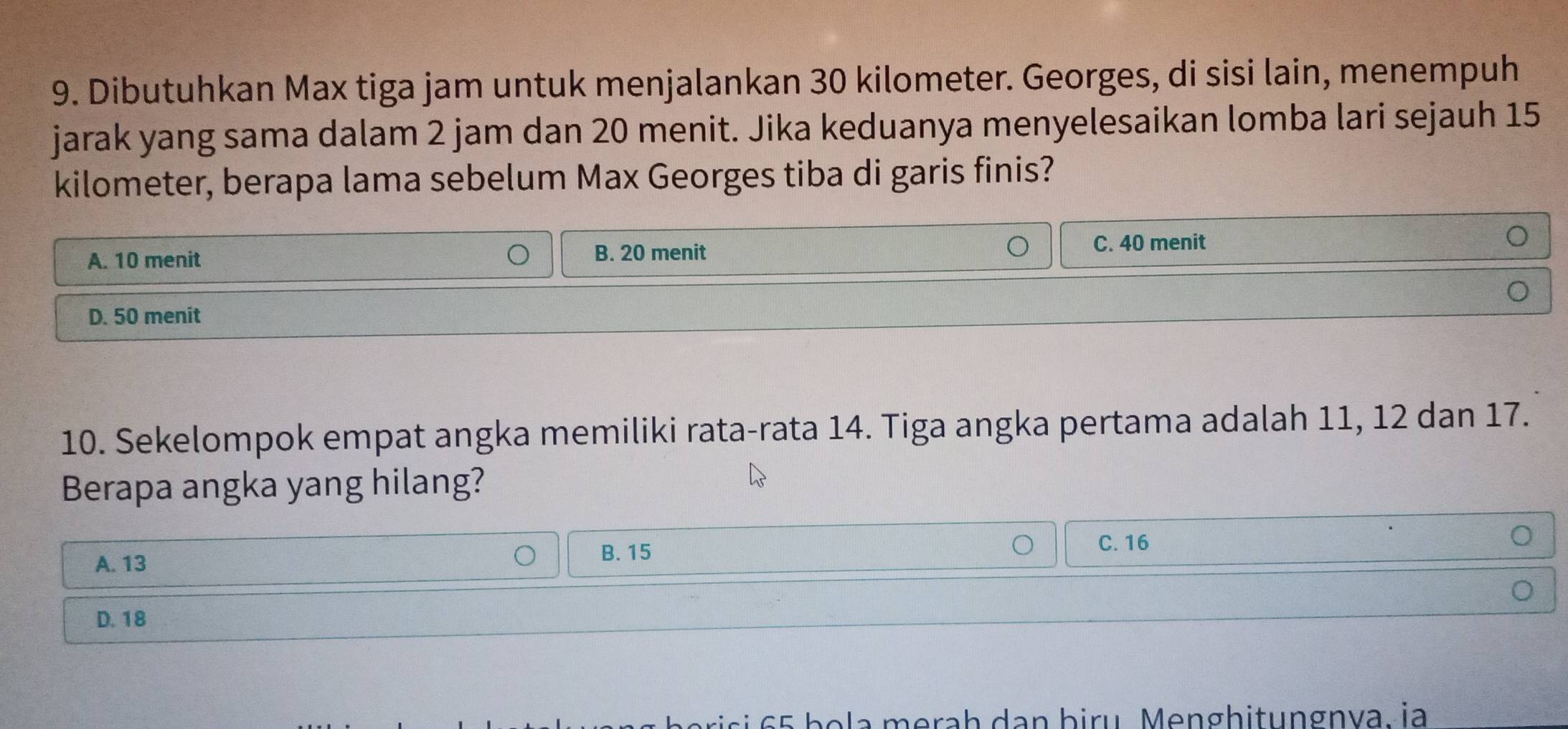 Dibutuhkan Max tiga jam untuk menjalankan 30 kilometer. Georges, di sisi lain, menempuh
jarak yang sama dalam 2 jam dan 20 menit. Jika keduanya menyelesaikan lomba lari sejauh 15
kilometer, berapa lama sebelum Max Georges tiba di garis finis?
A. 10 menit
B. 20 menit C. 40 menit
D. 50 menit
10. Sekelompok empat angka memiliki rata-rata 14. Tiga angka pertama adalah 11, 12 dan 17.
Berapa angka yang hilang?
A. 13
B. 15
C. 16
D. 18
b eris i 5 b o la merah dan biru Menghitungnva. ia