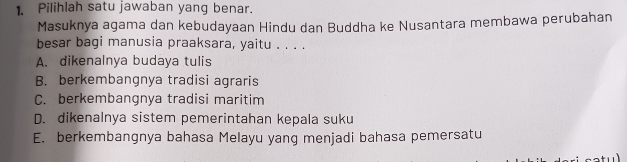 Pilihlah satu jawaban yang benar.
Masuknya agama dan kebudayaan Hindu dan Buddha ke Nusantara membawa perubahan
besar bagi manusia praaksara, yaitu . . . .
A. dikenalnya budaya tulis
B. berkembangnya tradisi agraris
C. berkembangnya tradisi maritim
D. dikenalnya sistem pemerintahan kepala suku
E. berkembangnya bahasa Melayu yang menjadi bahasa pemersatu