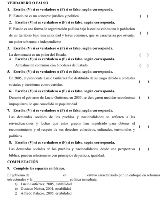 VERDADERO O FALSO
1. Escriba (V) si es verdadero o (F) si es falso, según corresponda.
El Estado no es un concepto jurídico y político C )
2. Escriba (V) si es verdadero o (F) si es falso, según corresponda.
El Estado es una forma de organización política bajo la cual se cohesiona la población
de un territorio bajo una autoridad y leyes comunes, que se caracteriza por ostentar ( )
un poder soberano e independiente
3. Escriba (V) si es verdadero o (F) si es falso, según corresponda.
La democracia es un poder del Estado. ( )
4. Escriba (V) si es verdadero o (F) si es falso, según corresponda. ( )
Actualmente contamos con 6 poderes del Estado.
5. Escriba (V) si es verdadero o (F) si es falso, según corresponda.
En 2005, el presidente Lucio Gutiérrez fue destituido de su cargo debido a protestas ( )
sociales y decisiones controvertidas.
6. Escriba (V) si es verdadero o (F) si es falso, según corresponda.
Durante el gobierno de Lucio Gutiérrez en 2005, se derogaron medidas económicas (  )
impopulares, lo que consolidó su popularidad.
7. Escriba (V) si es verdadero o (F) si es falso, según corresponda.
Las demandas sociales de los pueblos y nacionalidades se refieren a las
reivindicaciones y luchas que estos grupos han impulsado para obtener el
reconocimiento y el respeto de sus derechos colectivos, culturales, territoriales y
políticos
8. Escriba (V) si es verdadero o (F) si es falso, según corresponda.
Las demandas sociales de los pueblos y nacionalidades, desde una perspectiva (  )
bíblica, pueden relacionarse con principios de justicia, igualdad.
COMPLETACIÓN
9. Complete los espacios en blanco.
El gobierno de _en_ estuvo caracterizado por un enfoque en reformas
estructurales y la_ política inmediata.
a) Lucio Gutiérrez, 2005, estabilidad
b) Gustavo Noboa, 2001, estabilidad
c) Alfredo Palacio, 2005, estabilidad