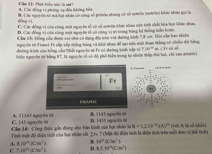 Cầu 12: Phát biểu nào là sai?
A. Các đồng vị phóng xạ đều không bèn.
dòng vi. B. Các nguyên tử mà hạt nhân có cùng số prôtôn nhưng có số nơtrôn (nơtrôn) khác nhau gọi là
C. Các đồng vị của cùng một nguyên tổ có số nơtrôn khác nhau nên tính chất hóa học khác nhau.
D. Các đồng vị của cùng một nguyên tổ có cùng vị trí trong bảng hệ thống tuần hoàn.
Cầu 13: Hồng cầu được coi như có dạng đĩa tròn với đường kính 7,8 μm. Hỏi cần bao nhiều
nguyên tử Franci Fr sắp xếp thẳng hàng và khít nhau để tạo nên một đoạn thắng có chiều dài bằng
đường kính của hồng cầu?Biết nguyên từ Fr có đường kính xấp xỉ 7.10^(-30)m
hiệu nguyên tử bằng 87, là nguyên tổ có độ phổ biến trong tự nhiên thắp thứ hai, chỉ sau astatin) . ( Fr có số
1 6, 16,32,18,B. i
8?
Fr
i     rr d 271 Fr
FRANXI
A. 11143 nguyên tử B. 1143 nguyên tử
C. 143 nguyên tử D. 1431 nguyên tử
Câu 14: Công thức gần đúng cho bản kính của hạt nhân là R=1,2.10^(-15).(A)^1/3 (với A là số khối).
Tính mật độ điện tích của hạt nhân sắt #F ? (Mật độ điện tích là điện tích trên mỗi đơn vị thể tích)
A. 8.10^(24)(C/m^3). B. 10^(25)(C/m^3).
C. 7.10^(24)(C/m^3). D. 8,5.10^(24)(C/m^3)