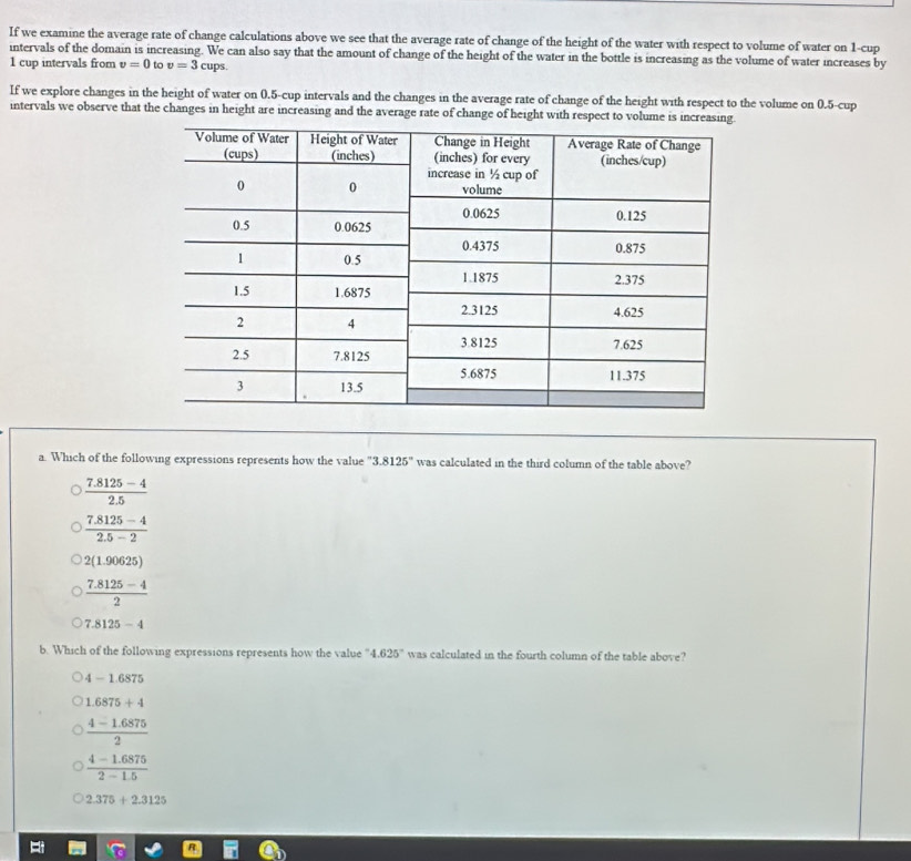 If we examine the average rate of change calculations above we see that the average rate of change of the height of the water with respect to volume of water on 1 -cup
intervals of the domain is increasing. We can also say that the amount of change of the height of the water in the bottle is increasing as the volume of water increases by
1 cup intervals from v=0 to v=3 cups.
If we explore changes in the height of water on 0.5 -cup intervals and the changes in the average rate of change of the height with respect to the volume on 0.5 -cup
intervals we observe that the changes in height are increasing and the average rate of change of height with respect to volume is increas
a. Which of the following expressions represents how the value ' 3.8125° was calculated in the third column of the table above?
 (7.8125-4)/2.5 
 (7.8125-4)/2.5-2 
2(1.90625)
 (7.8125-4)/2 
7.8125-4
b. Which of the following expressions represents how the value " 4.625° was calculated in the fourth column of the table above?
4-1.6875
1.6875+4
 (4-1.6875)/2 
 (4-1.6875)/2-1.5 
2.375+2.3125