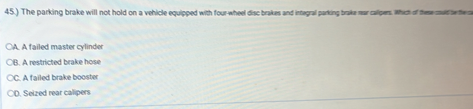 45.) The parking brake will not hold on a vehicle equipped with four wheel disc brakes and integrall paring ae caipers. hich of the old be the c
○A. A failed master cylinder
○B. A restricted brake hose
C. A failed brake booster
D. Seized rear calipers