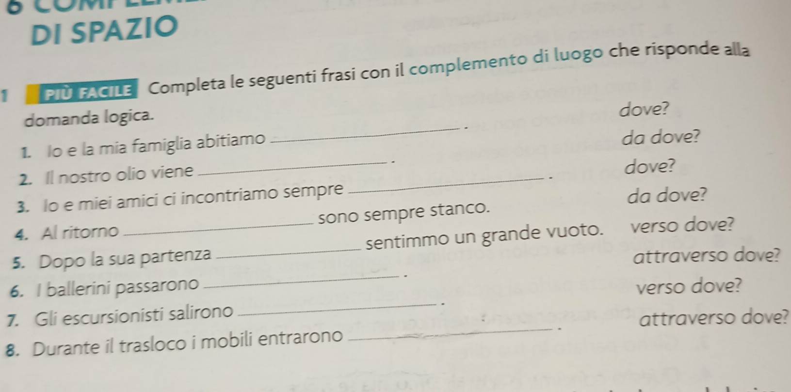 DI SPAZIO 
PIU FACILE Completa le seguenti frasi con il complemento di luogo che risponde alla 
_ 
domanda logica. 
dove? 
. 
1. Io e la mia famiglia abitiamo da dove? 
2. Il nostro olio viene_ _. dove? 
. 
3. Io e miei amici ci incontriamo sempre 
da dove? 
4. Al ritorno sono sempre stanco. 
5. Dopo la sua partenza _sentimmo un grande vuoto. verso dove? 
attraverso dove? 
_ 
6. I ballerini passarono verso dove? 
7. Gli escursionisti salirono 
_. 
attraverso dove? 
8. Durante il trasloco i mobili entrarono 
_、