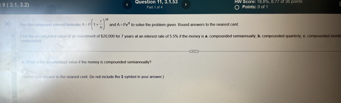 9(3.1,3.2)
Question 11, 3.1.53 , HW Score: 18.8%, 6.77 of 36 points 
Part 1 of 4 Points: 0 of 1 
Use the compound interest formulas A=P(1+ r/n )^nt and A=Pe^(rt) to solve the problem given. Round answers to the nearest cent. 
Find the accumulated value of an investment of $20,000 for 7 years at an interest rate of 5.5% if the money is a. compounded semiannually; b. compounded quarterly; c. compounded month 
continuously 
a. What is the accumulated value if the money is compounded semiannually? 
(Round your answer to the nearest cent. Do not include the $ symbol in your answer.)