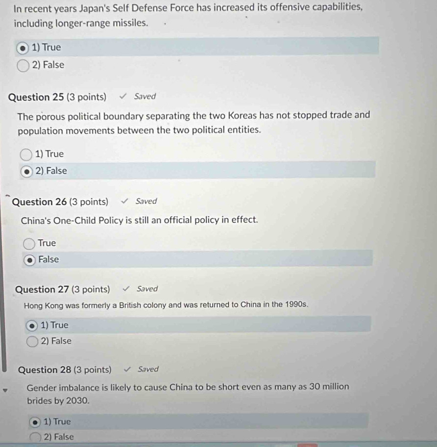 In recent years Japan's Self Defense Force has increased its offensive capabilities,
including longer-range missiles.
1) True
2) False
Question 25 (3 points) Saved
The porous political boundary separating the two Koreas has not stopped trade and
population movements between the two political entities.
1) True
2) False
Question 26 (3 points) Saved
China's One-Child Policy is still an official policy in effect.
True
False
Question 27 (3 points) Saved
Hong Kong was formerly a British colony and was returned to China in the 1990s.
1) True
2) False
Question 28 (3 points) Saved
Gender imbalance is likely to cause China to be short even as many as 30 million
brides by 2030.
1) True
2) False