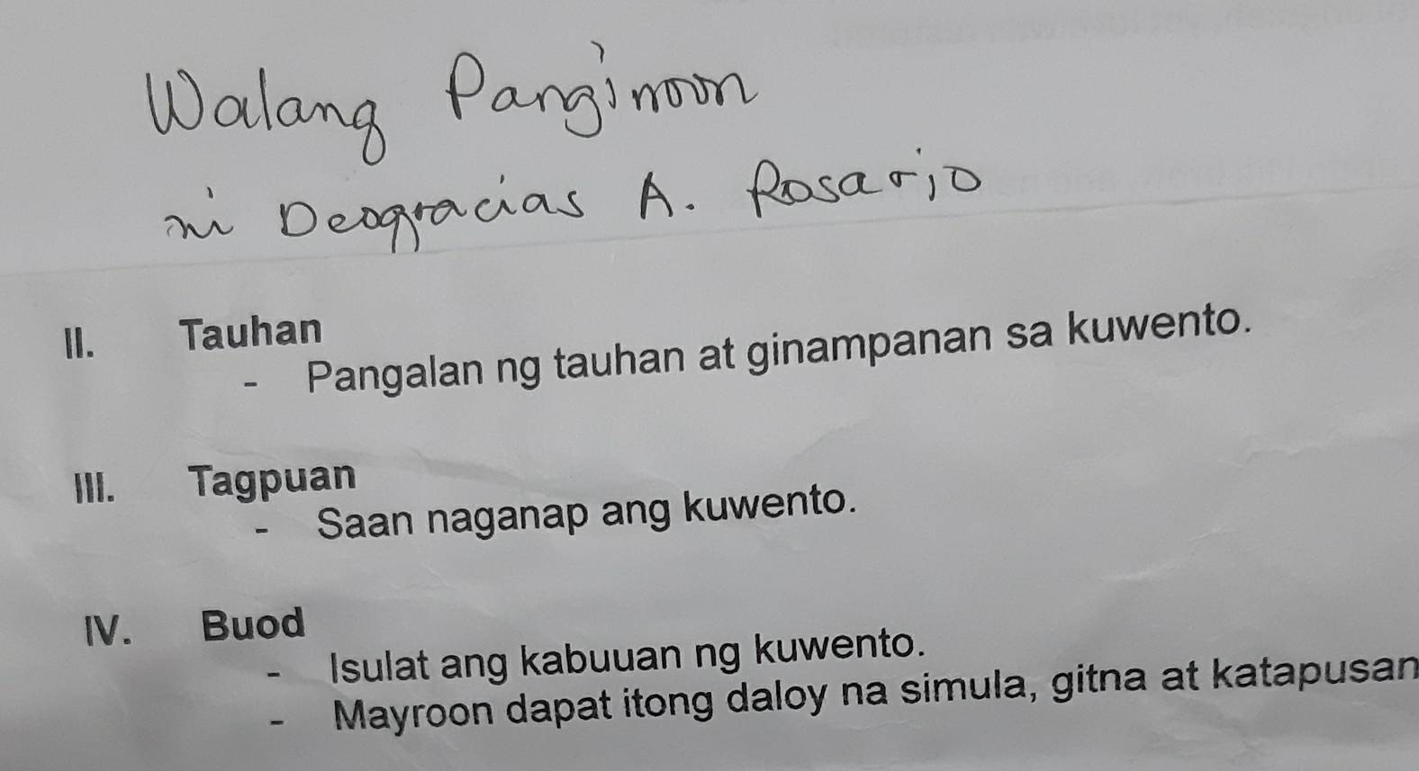 Tauhan 
- Pangalan ng tauhan at ginampanan sa kuwento. 
III. Tagpuan 
- Saan naganap ang kuwento. 
IV. Buod 
Isulat ang kabuuan ng kuwento. 
- Mayroon dapat itong daloy na simula, gitna at katapusan