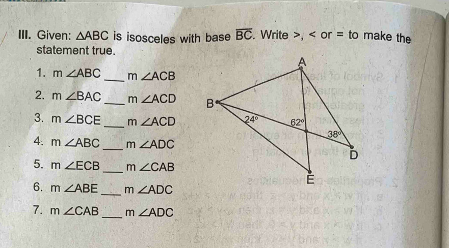 Given: △ ABC is isosceles with base overline BC. Write >, < or = to make the
statement true.
1.  m∠ ABC _ m∠ ACB
2. m∠ BAC _ m∠ ACD
_
3. m∠ BCE m∠ ACD
4. m∠ ABC _ m∠ ADC
5. m∠ ECB _ m∠ CAB
6. m∠ ABE _ m∠ ADC
7. m∠ CAB _ m∠ ADC