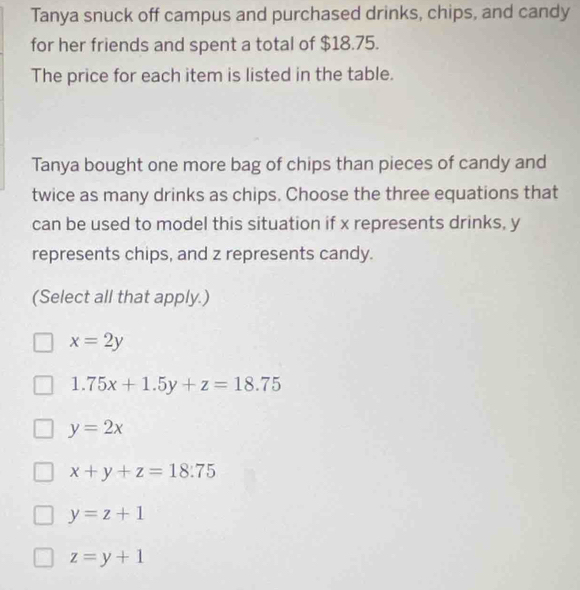 Tanya snuck off campus and purchased drinks, chips, and candy
for her friends and spent a total of $18.75.
The price for each item is listed in the table.
Tanya bought one more bag of chips than pieces of candy and
twice as many drinks as chips. Choose the three equations that
can be used to model this situation if x represents drinks, y
represents chips, and z represents candy.
(Select all that apply.)
x=2y
1.75x+1.5y+z=18.75
y=2x
x+y+z=18:75
y=z+1
z=y+1