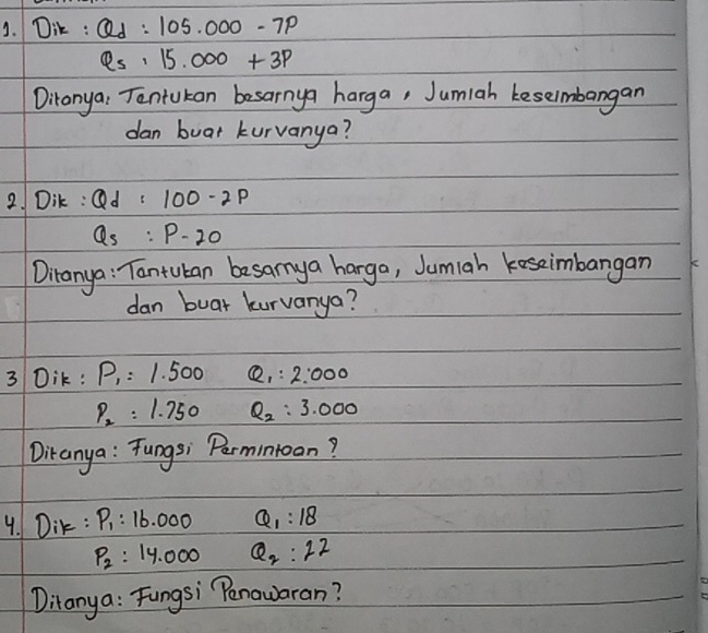 Dik : Qd:105.000-7p
Q_5· 15.000+3P
Ditonya: Tantukan besarnya harga, Jumiah keseimbangan 
dan buat kurvanya? 
2. Dik : Qd=100-2p
Q_s:P-20
Diranya: Tantuban besanya harga, Jumiah koseimbangan 
dan buar kurvanya? 
3 Dik: P_1=1.500 Q_1:2:000
P_2=1.750 Q_2:3.000
Ditanya : Tungsi Permintoon? 
4. Dir : P_1:16.000 Q_1:18
P_2=14.000 Q_2:22
Ditanya: Fungsi Penowaran?