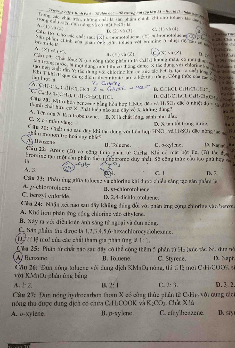 Trường THPT Bình Phú - Tổ Hóa học - Đề cương bài tập lớp 11 - Học kì II - Năm học 2024
Trong các chất trên, những chất là sản phẩm chính khi cho toluen tác dụng v
trong điều kiện đun nóng và có mặt FeCl₃ là
A. (1) và (2).
B. (2) và (3). C. (1) và (4).
Câu 18: Cho các chất sau: (X) σ-bromotoluene; (Y) m-bromotoluene D.(2 Trương THP
Sản phẩm chính của phản ứng giữa toluen với bromine ở nhiệt độ cao có mụ u 28:  Chất r
p-brome   cơ đơn chỉ
bromide là
CaHCH₃
A. (X) và (Y).
B. (Y) và (Z). C. (X) và (Z). D. (Y ρ-CH₃C₆H
Câu 19: Chất lỏng X (có công thức phân tử là C₆H₆) không màu, có mùi thơm nhị u 29:  Phá
tan trong nước, là một dung môi hữu cơ thông dụng. X tác dụng với chlorine khí chi tường Toluene (
tạo nên chất rấn Y; tác dụng với chlorine khi có xúc tác FeCl₃, tạo ra chất lỏng Z v
Khí T khí đi qua dung dịch silver nitrate tạo ra kết tủa trắng. Công thức của các chi Styrene
lần lượt là
r ở điều
A. C _6H_6Cl_6,C_6H_5Cl,HCl
B. C_6H_5Cl,C_6H_6Cl_6,HCl. Ethylb
ng dịch
C. C_6H_5Cl_5(CH_3) , C₆H₅CH₂Cl, HCl.
D. C_6H_5CH_2Cl,C_6H_5Cl_5(CH_3) | Naph
Câu 20: Nitro hoá benzene bằng hỗn hợp HNO_3 đặc và H_2SO_4 đặc ở nhiệt dhat Q<50</tex> điều k
thành chất hữu cơ X. Phát biểu nào sau đầy về X không đúng?
âu 30
A. Tên của X là nitrobenzene. B. X là chất lỏng, sánh như dầu. Ben
C. X có màu vàng.
D. X tan tốt trong nước. âu 3
Câu 21: Chất nào sau dây khi tác dụng với hỗn hợp HNO_3 và H_2SO_4 đặc nóng tạo mi  Nư
. Di
phẩm mononitro hoá duy nhất? D. Naphtha âu
A. Benzene.
B. Toluene. C. o-xylene.
Câu 22: Arene (B) có công thức phân tử C₈H₁₀. Khi có mặt bột Fe, (B) tác dụng
bromine tạo một sản phẩm thể monobromo duy nhất. Số công thức cầu tạo phù hợp vớ
là
A. 3. D. 2.
B. 4. C. 1.
Câu 23: Phản ứng giữa toluene và chlorine khi được chiếu sáng tạo sản phẩm là
A. p-chlorotoluene. B. m-chlorotoluene.
C. benzyl chloride. D. 2,4-dichlorotoluene.
Câu 24: Nhận xét nào sau đây không đúng đối với phản ứng cộng chlorine vào benzer
A. Khó hơn phản ứng cộng chlorine vào ethylene.
B. Xảy ra với điều kiện ánh sáng tử ngoại và đun nóng.
C. Sản phẩm thu được là 1,2,3,4,5,6-hexachlorocyclohexane.
D. Tỉ lệ mol của các chất tham gia phản ứng là 1:1.
Câu 25: Phân tử chất nào sau đây có thể cộng thêm 5 phân tử H_2 (xúc tác Ni, đun nó
A) Benzene. B. Toluene. C. Styrene. D. Naph
Câu 26: Đun nóng toluene với dung dịch F (MnO_4 nóng, thì tỉ lệ mol C_6H_5COOK si
với KMnO4 phản ứng bằng
A. 1:2. B. 2:1. C. 2:3. D. 3:2.
Câu 27: Đun nóng hydrocarbon thơm X có công thức phân tử C_8H_10 với dung dịcl
nóng thu được dung dịch có chứa C_6H_5COOK và K_2CO_3. Chất X là
A. o-xylene. B. p-xy en e. C. ethylbenzene. D. sty