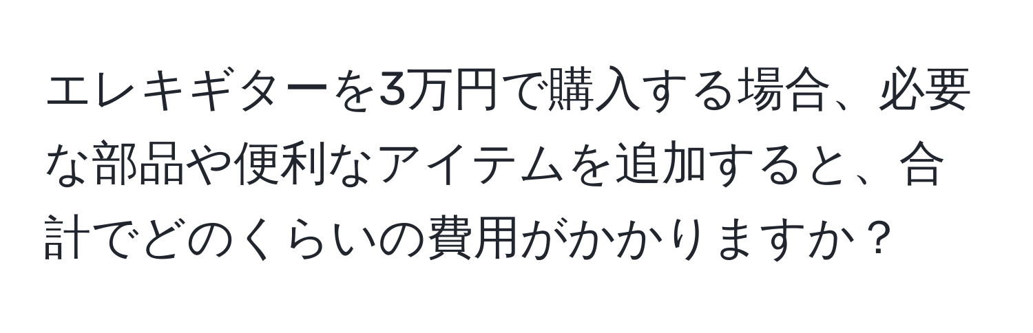 エレキギターを3万円で購入する場合、必要な部品や便利なアイテムを追加すると、合計でどのくらいの費用がかかりますか？