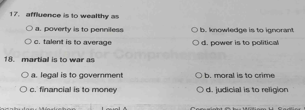 affluence is to wealthy as
a. poverty is to penniless b. knowledge is to ignorant
c. talent is to average d. power is to political
18. martial is to war as
a. legal is to government b. moral is to crime
c. financial is to money d. judicial is to religion